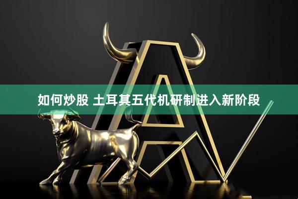 如何炒股 土耳其五代机研制进入新阶段