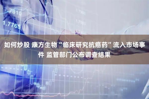 如何炒股 康方生物“临床研究抗癌药”流入市场事件 监管部门公布调查结果