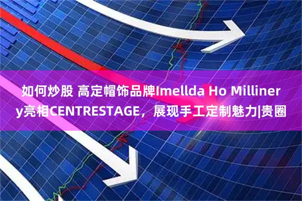 如何炒股 高定帽饰品牌Imellda Ho Millinery亮相CENTRESTAGE，展现手工定制魅力|贵圈
