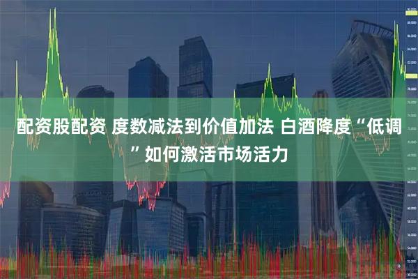配资股配资 度数减法到价值加法 白酒降度“低调”如何激活市场活力
