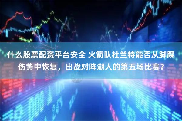 什么股票配资平台安全 火箭队杜兰特能否从脚踝伤势中恢复，出战对阵湖人的第五场比赛？