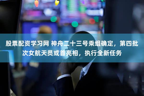 股票配资学习网 神舟二十三号乘组确定，第四批次女航天员或首亮相，执行全新任务