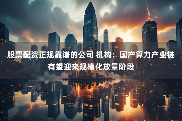 股票配资正规靠谱的公司 机构：国产算力产业链有望迎来规模化放量阶段