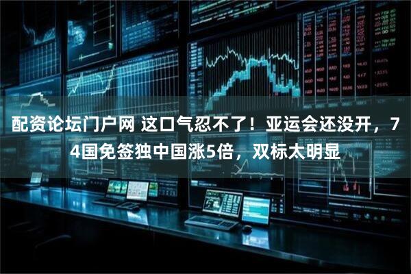 配资论坛门户网 这口气忍不了！亚运会还没开，74国免签独中国涨5倍，双标太明显