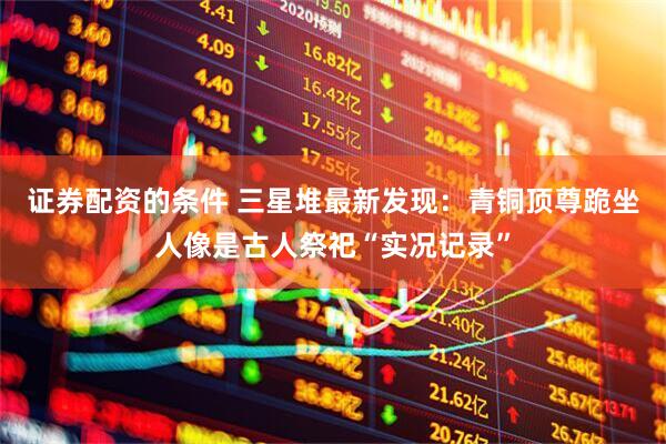 证券配资的条件 三星堆最新发现：青铜顶尊跪坐人像是古人祭祀“实况记录”